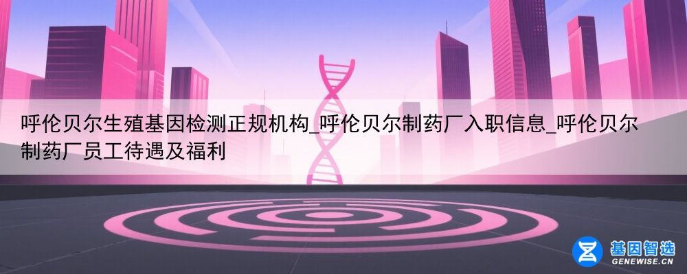 呼伦贝尔生殖基因检测正规机构_呼伦贝尔制药厂入职信息_呼伦贝尔制药厂员工待遇及福利