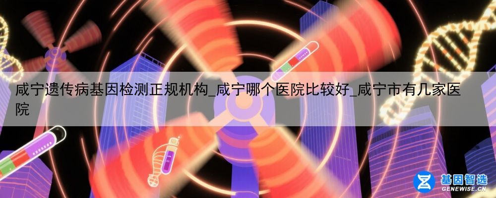 咸宁遗传病基因检测正规机构_咸宁哪个医院比较好_咸宁市有几家医院