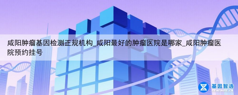 咸阳肿瘤基因检测正规机构_咸阳最好的肿瘤医院是哪家_咸阳肿瘤医院预约挂号