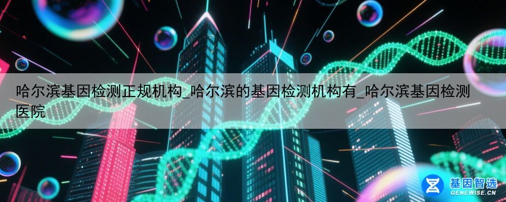 哈尔滨基因检测正规机构_哈尔滨的基因检测机构有_哈尔滨基因检测医院