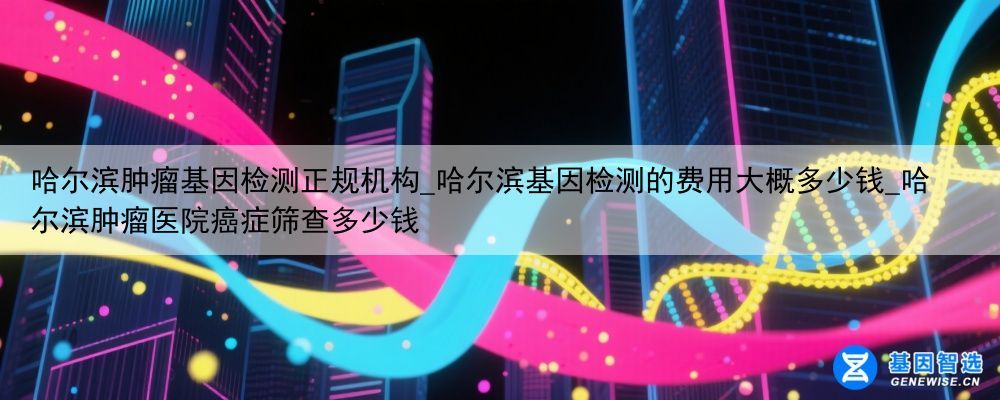 哈尔滨肿瘤基因检测正规机构_哈尔滨基因检测的费用大概多少钱_哈尔滨肿瘤医院癌症筛查多少钱