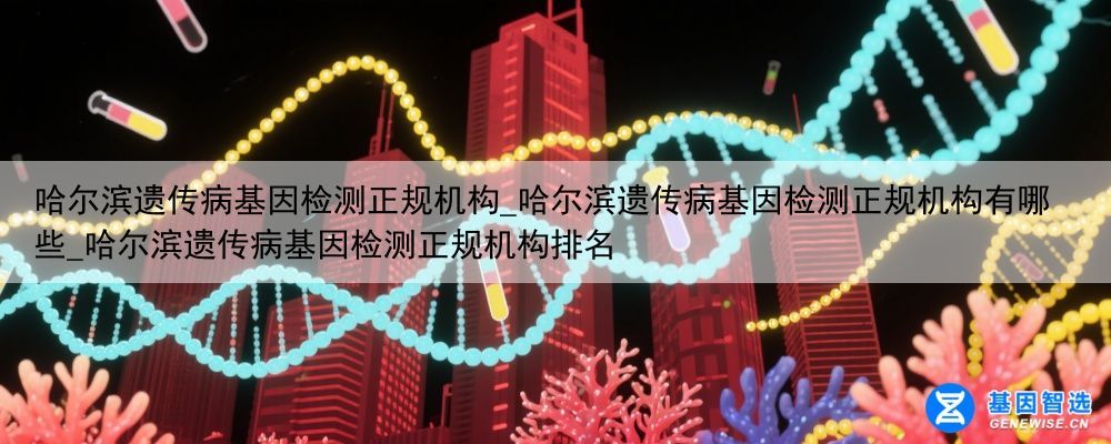 哈尔滨遗传病基因检测正规机构_哈尔滨遗传病基因检测正规机构有哪些_哈尔滨遗传病基因检测正规机构排名