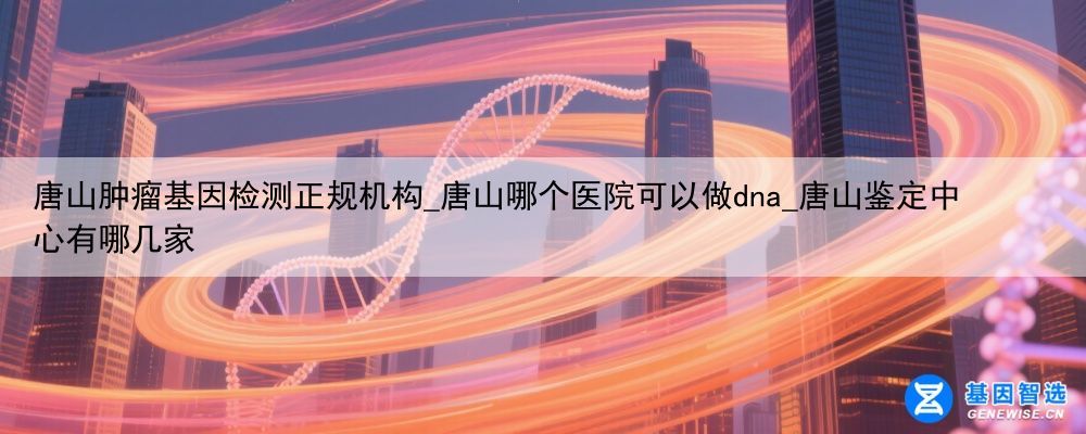 唐山肿瘤基因检测正规机构_唐山哪个医院可以做dna_唐山鉴定中心有哪几家