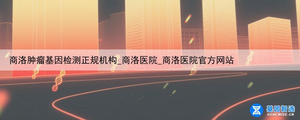 商洛肿瘤基因检测正规机构_商洛医院_商洛医院官方网站