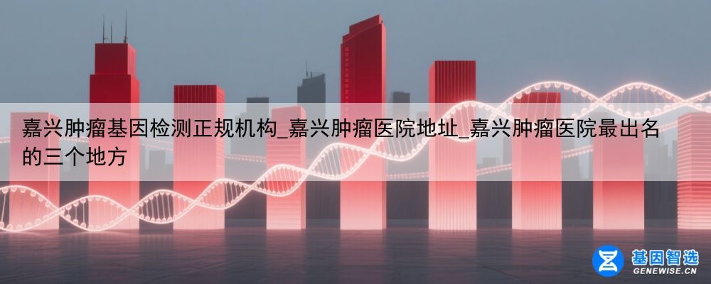 嘉兴肿瘤基因检测正规机构_嘉兴肿瘤医院地址_嘉兴肿瘤医院最出名的三个地方