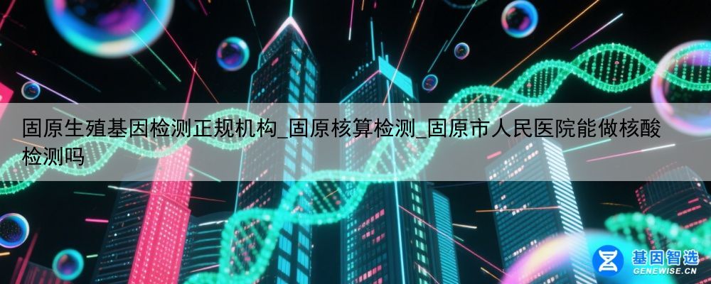 固原生殖基因检测正规机构_固原核算检测_固原市人民医院能做核酸检测吗