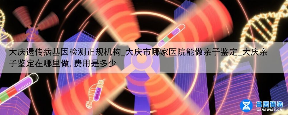 大庆遗传病基因检测正规机构_大庆市哪家医院能做亲子鉴定_大庆亲子鉴定在哪里做,费用是多少