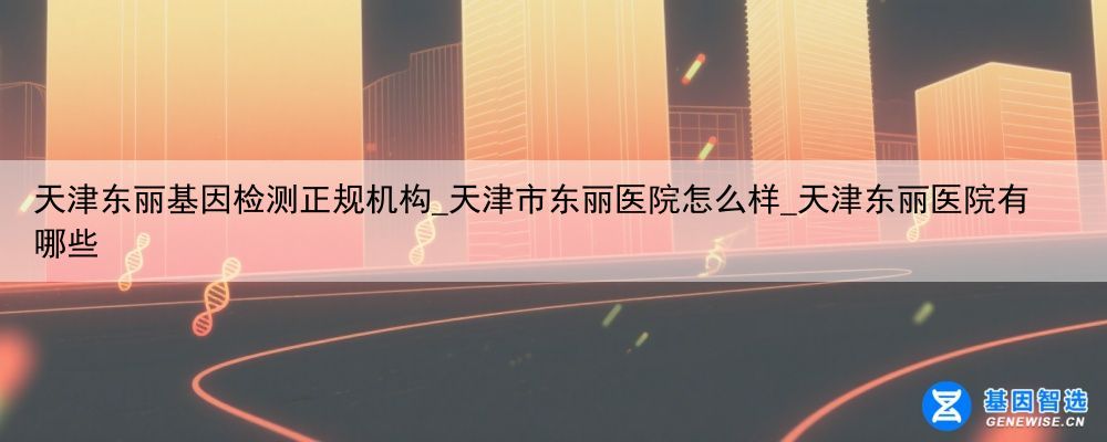 天津东丽基因检测正规机构_天津市东丽医院怎么样_天津东丽医院有哪些