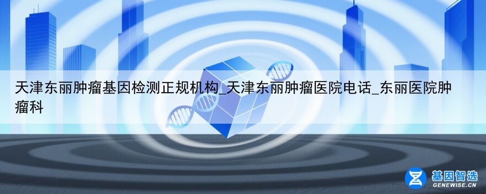 天津东丽肿瘤基因检测正规机构_天津东丽肿瘤医院电话_东丽医院肿瘤科