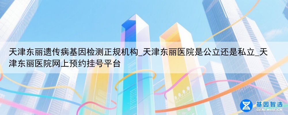天津东丽遗传病基因检测正规机构_天津东丽医院是公立还是私立_天津东丽医院网上预约挂号平台