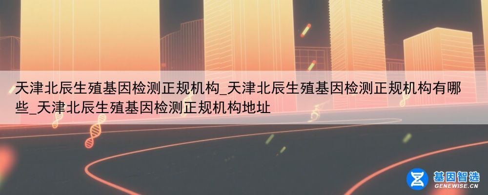 天津北辰生殖基因检测正规机构_天津北辰生殖基因检测正规机构有哪些_天津北辰生殖基因检测正规机构地址