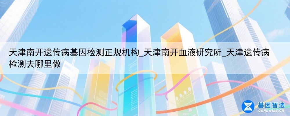 天津南开遗传病基因检测正规机构_天津南开血液研究所_天津遗传病检测去哪里做