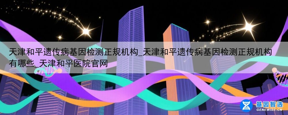 天津和平遗传病基因检测正规机构_天津和平遗传病基因检测正规机构有哪些_天津和平医院官网