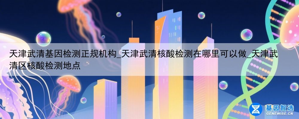 天津武清基因检测正规机构_天津武清核酸检测在哪里可以做_天津武清区核酸检测地点