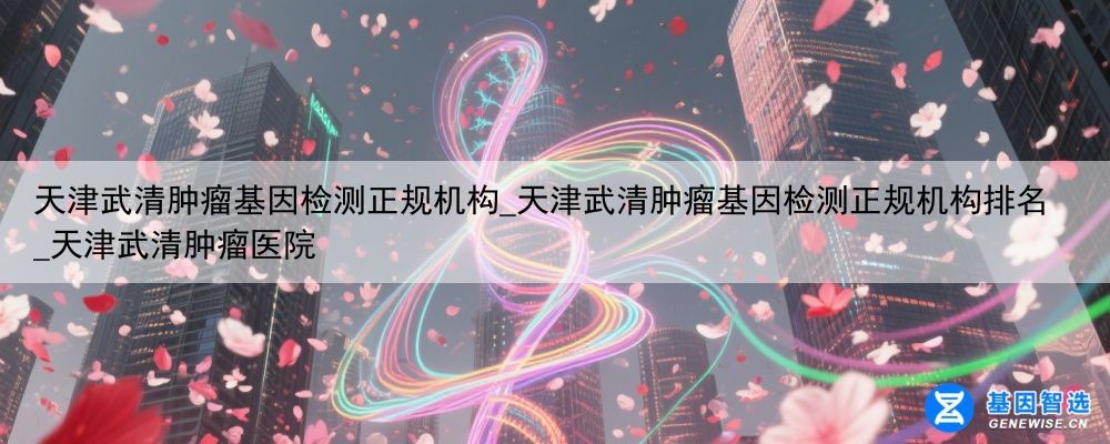天津武清肿瘤基因检测正规机构_天津武清肿瘤基因检测正规机构排名_天津武清肿瘤医院
