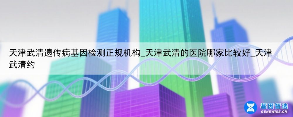 天津武清遗传病基因检测正规机构_天津武清的医院哪家比较好_天津武清约
