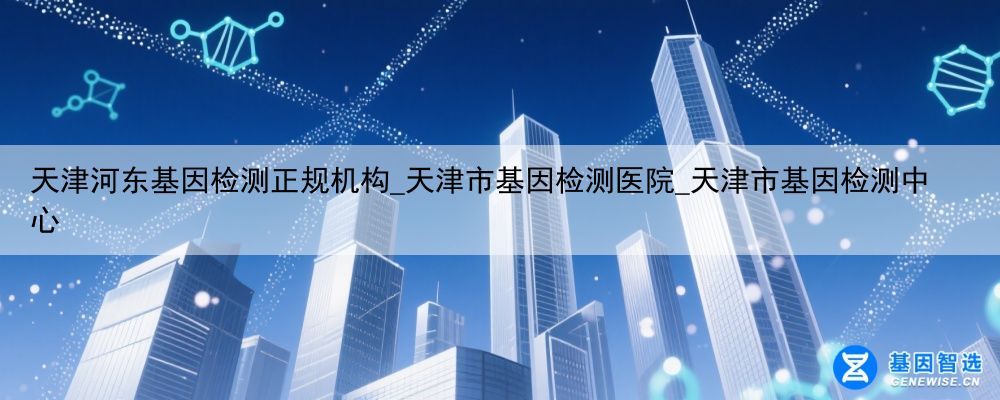天津河东基因检测正规机构_天津市基因检测医院_天津市基因检测中心