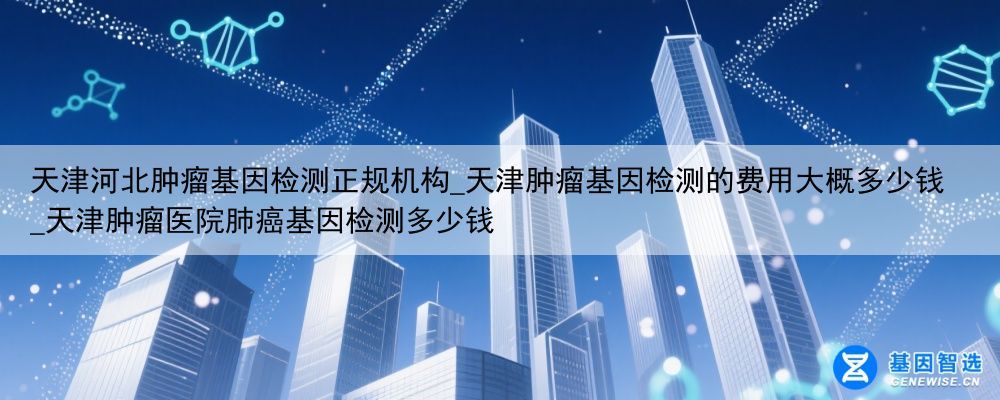 天津河北肿瘤基因检测正规机构_天津肿瘤基因检测的费用大概多少钱_天津肿瘤医院肺癌基因检测多少钱
