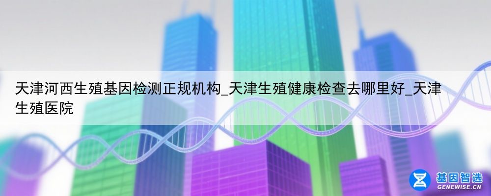 天津河西生殖基因检测正规机构_天津生殖健康检查去哪里好_天津 生殖医院