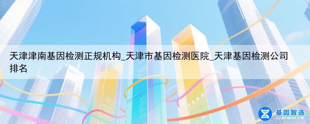 天津津南基因检测正规机构_天津市基因检测医院_天津基因检测公司排名