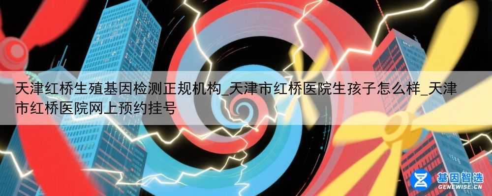 天津红桥生殖基因检测正规机构_天津市红桥医院生孩子怎么样_天津市红桥医院网上预约挂号