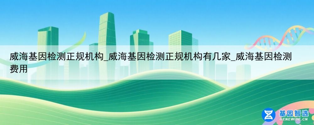 威海基因检测正规机构_威海基因检测正规机构有几家_威海基因检测费用