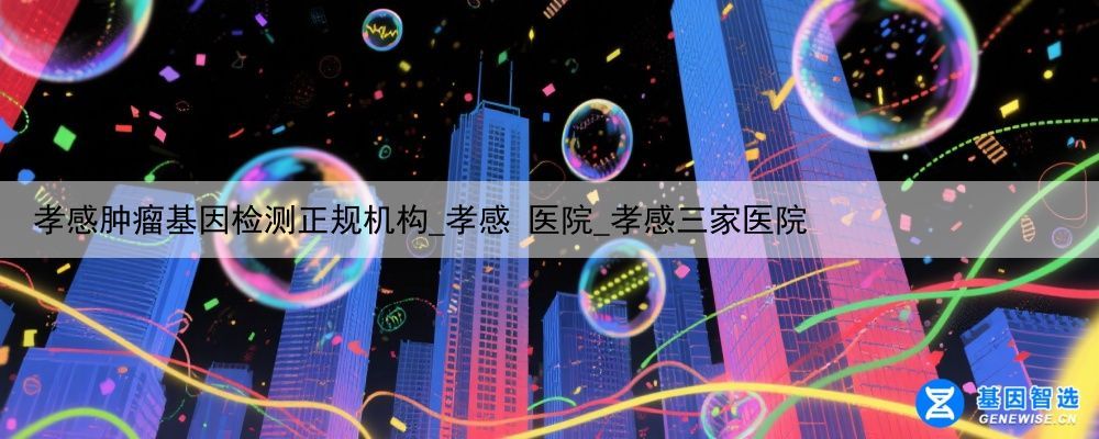 孝感肿瘤基因检测正规机构_孝感 医院_孝感三家医院