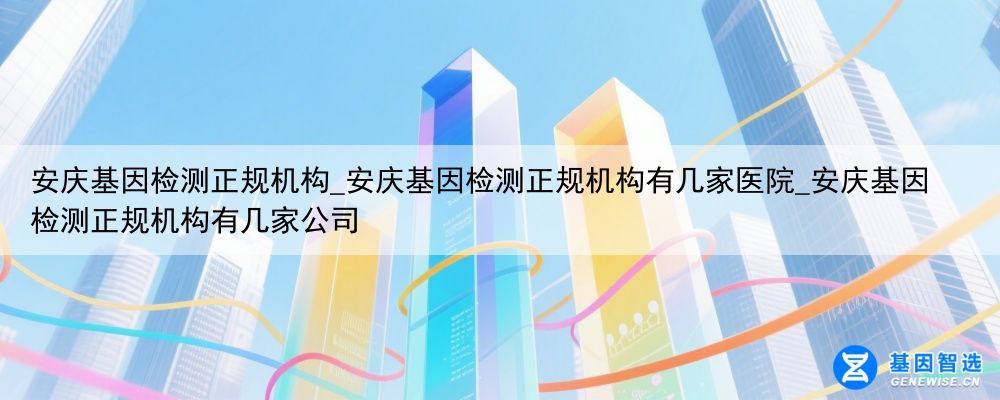 安庆基因检测正规机构_安庆基因检测正规机构有几家医院_安庆基因检测正规机构有几家公司