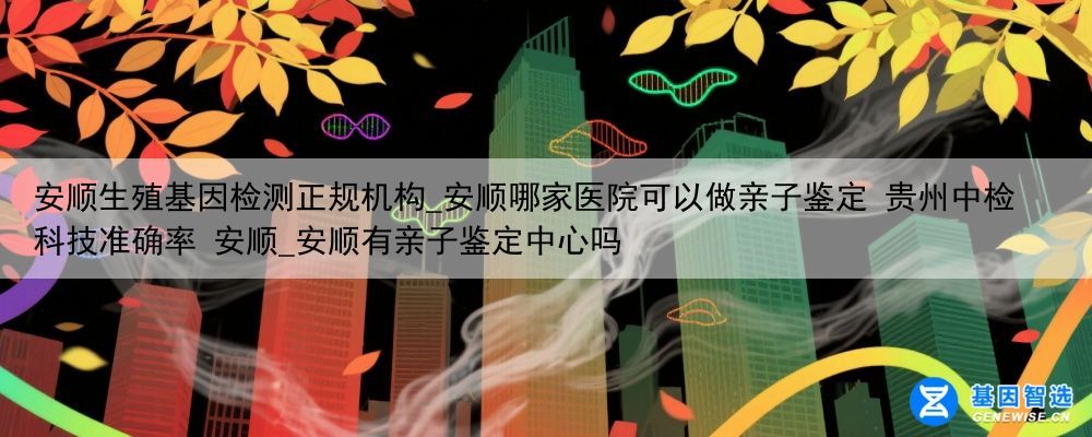 安顺生殖基因检测正规机构_安顺哪家医院可以做亲子鉴定 贵州中检科技准确率 安顺_安顺有亲子鉴定中心吗