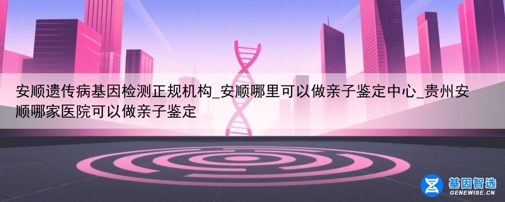 安顺遗传病基因检测正规机构_安顺哪里可以做亲子鉴定中心_贵州安顺哪家医院可以做亲子鉴定