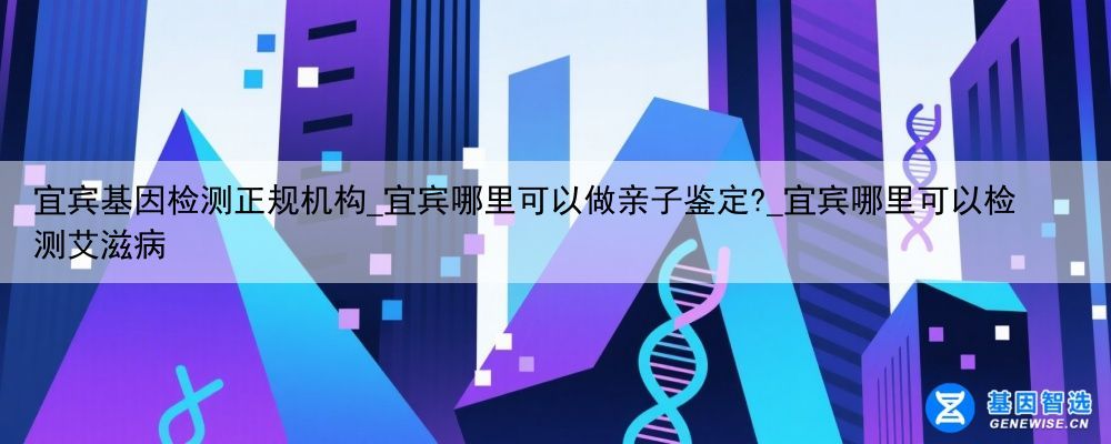 宜宾基因检测正规机构_宜宾哪里可以做亲子鉴定?_宜宾哪里可以检测艾滋病