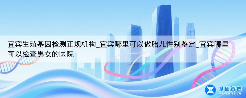 宜宾生殖基因检测正规机构_宜宾哪里可以做胎儿性别鉴定_宜宾哪里可以检查男女的医院