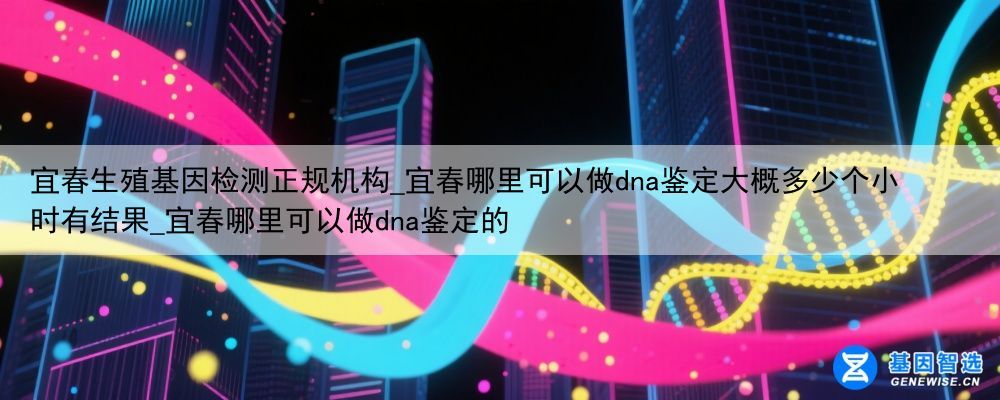 宜春生殖基因检测正规机构_宜春哪里可以做dna鉴定大概多少个小时有结果_宜春哪里可以做dna鉴定的