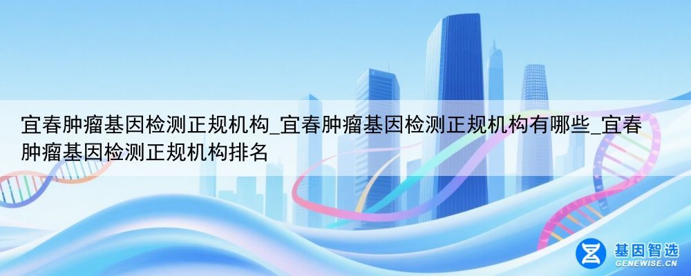 宜春肿瘤基因检测正规机构_宜春肿瘤基因检测正规机构有哪些_宜春肿瘤基因检测正规机构排名