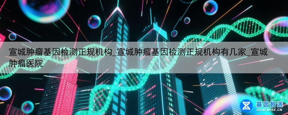 宣城肿瘤基因检测正规机构_宣城肿瘤基因检测正规机构有几家_宣城肿瘤医院