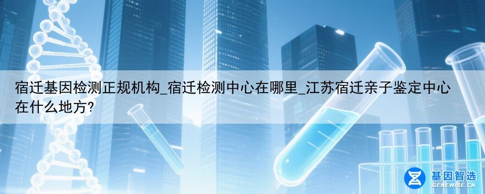 宿迁基因检测正规机构_宿迁检测中心在哪里_江苏宿迁亲子鉴定中心在什么地方?