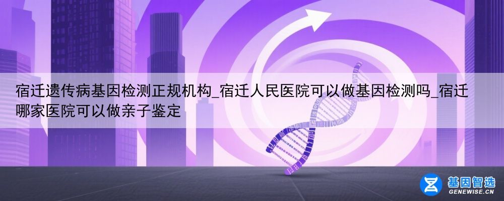宿迁遗传病基因检测正规机构_宿迁人民医院可以做基因检测吗_宿迁哪家医院可以做亲子鉴定