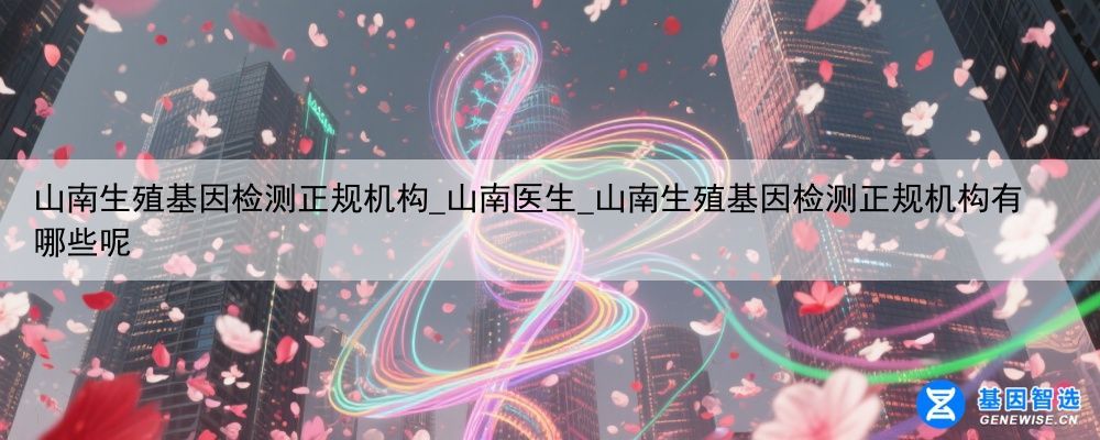 山南生殖基因检测正规机构_山南医生_山南生殖基因检测正规机构有哪些呢