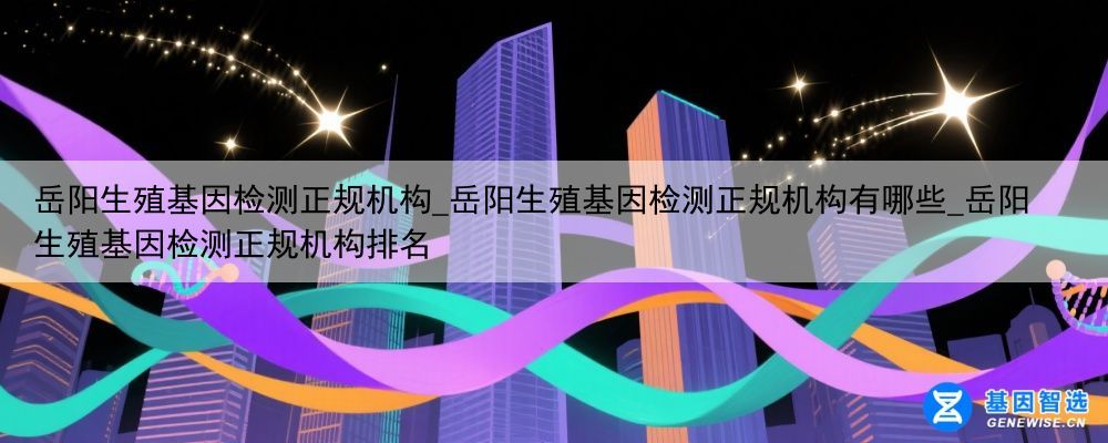 岳阳生殖基因检测正规机构_岳阳生殖基因检测正规机构有哪些_岳阳生殖基因检测正规机构排名