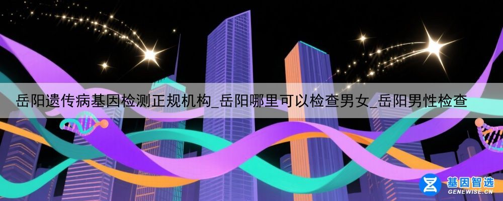 岳阳遗传病基因检测正规机构_岳阳哪里可以检查男女_岳阳男性检查