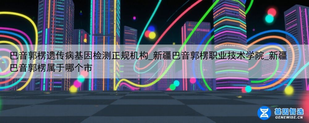 巴音郭楞遗传病基因检测正规机构_新疆巴音郭楞职业技术学院_新疆巴音郭楞属于哪个市