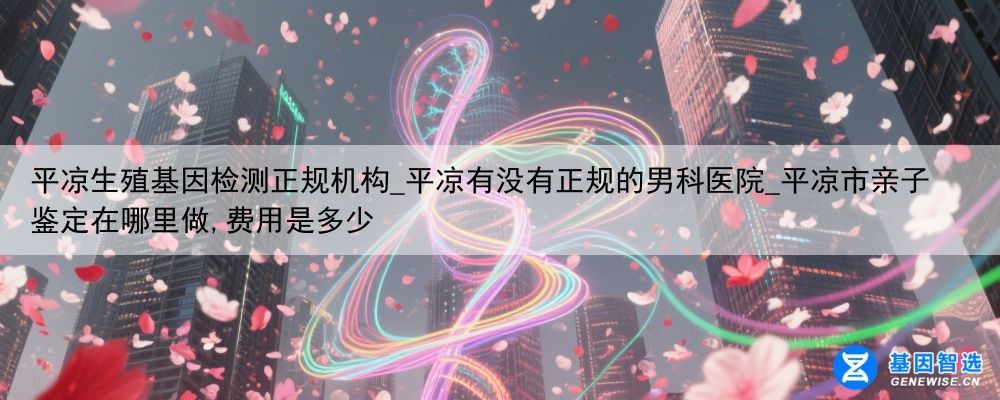平凉生殖基因检测正规机构_平凉有没有正规的男科医院_平凉市亲子鉴定在哪里做,费用是多少