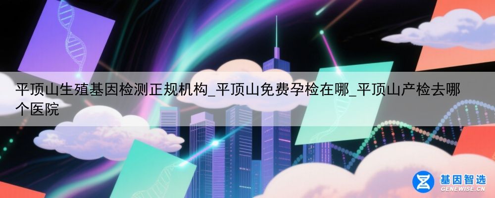 平顶山生殖基因检测正规机构_平顶山免费孕检在哪_平顶山产检去哪个医院