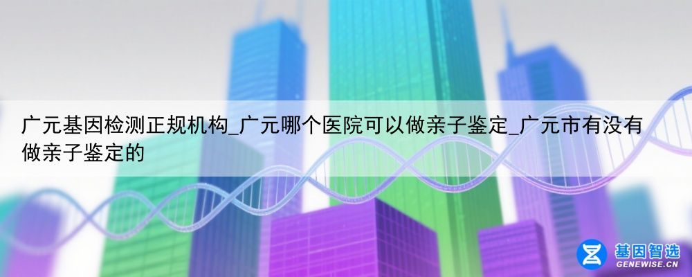 广元基因检测正规机构_广元哪个医院可以做亲子鉴定_广元市有没有做亲子鉴定的