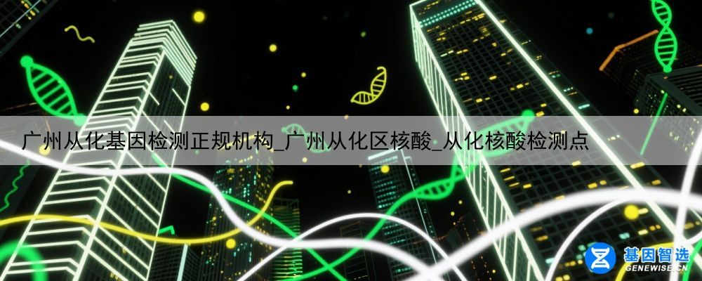 广州从化基因检测正规机构_广州从化区核酸_从化核酸检测点