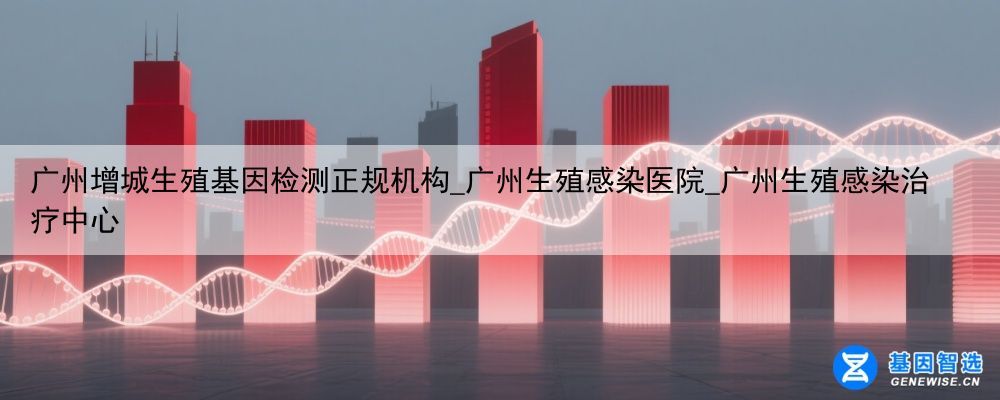 广州增城生殖基因检测正规机构_广州生殖感染医院_广州生殖感染治疗中心