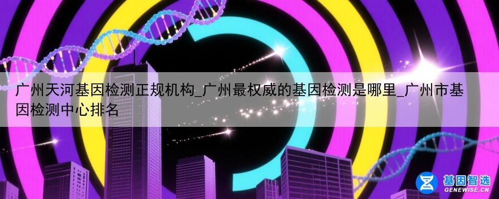 广州天河基因检测正规机构_广州最权威的基因检测是哪里_广州市基因检测中心排名