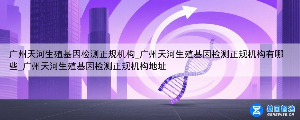 广州天河生殖基因检测正规机构_广州天河生殖基因检测正规机构有哪些_广州天河生殖基因检测正规机构地址