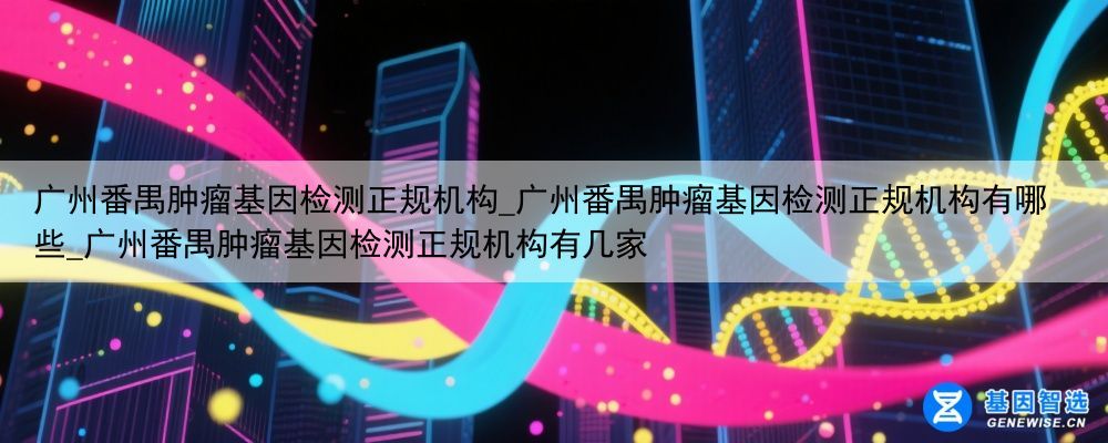 广州番禺肿瘤基因检测正规机构_广州番禺肿瘤基因检测正规机构有哪些_广州番禺肿瘤基因检测正规机构有几家