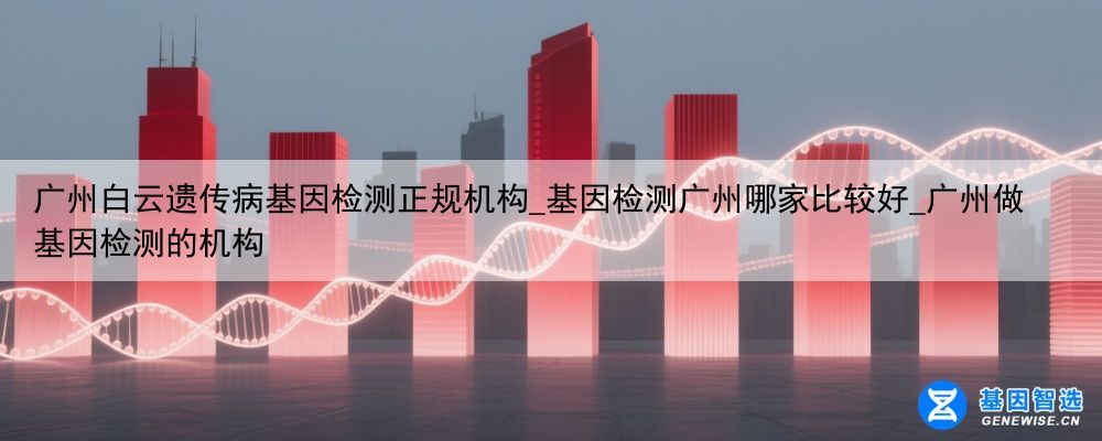广州白云遗传病基因检测正规机构_基因检测广州哪家比较好_广州做基因检测的机构